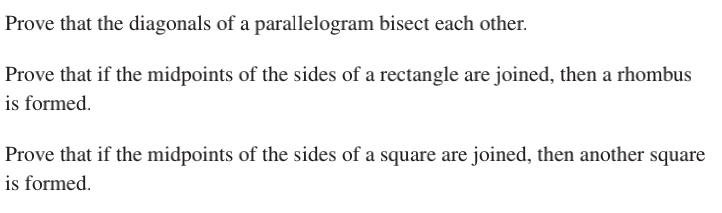 Prove that the diagonals of a parallelogram bisect each other.
Prove that if the midpoints of the sides of a rectangle are joined, then a rhombus
is formed.
Prove that if the midpoints of the sides of a square are joined, then another square
is formed.
