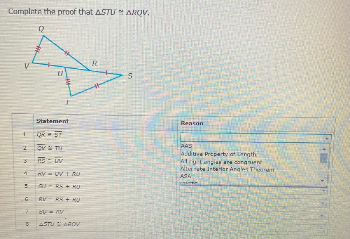 Complete the proof that ASTU - ARQV.
R.
Statement
Reason
QR E ST
QV = TU
AAS
Additive Property of Length
All right angles are congruent
Alternate Interior Angles Theorem
RS UV
RV = UV + RU
ASA
SU = RS + RU
6
RV = RS + RU
SU = RV
ASTU E ARQV
4,
