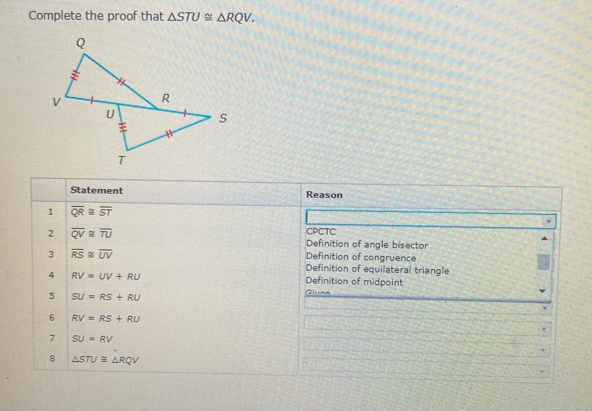 Complete the proof that ASTU - ARQV.
Q
R
T.
Statement
Reason
QR ST
СРСТС
Definition of angle bisector
Definition of congruence
Definition of equilateral triangle
Definition of midpoint
QV = TU
RS E UV
4
RV = UV + RU
5
SU = RS + RU
6
RV = RS + RU
7
SU = RV
8
ASTU E ARQV
1.
