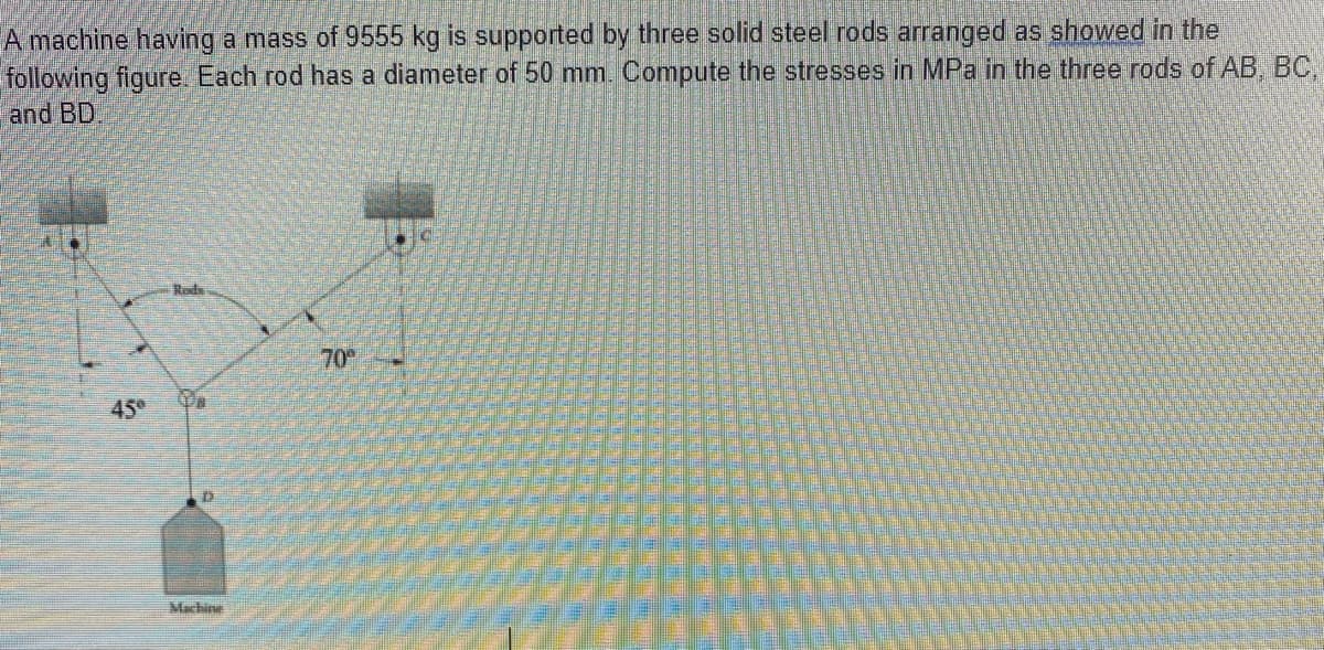 A machine having a mass of 9555 kg is supported by three solid steel rods arranged as showed in the
following figure. Each rod has a diameter of 50 mm. Compute the stresses in MPa in the three rods of AB, BC,
and BD
Rods
70
45
Machine
