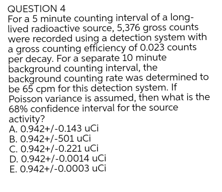 QUESTION 4
For a 5 minute counting interval of a long-
lived radioactive source, 5,376 gross counts
were recorded using a detection system with
a gross counting efficiency of 0.023 counts
per decay. For a separate 10 minute
background counting interval, the
background counting rate was determined to
be 65 cpm for this detection system. If
Poisson variance is assumed, then what is the
68% confidence interval for the source
activity?
A. 0.942+/-0.143 uCi
B. 0.942+/-501 uCi
C. 0.942+/-0.221 uCi
D. 0.942+/-0.0014 uCi
E. 0.942+/-0.0003 uCi
