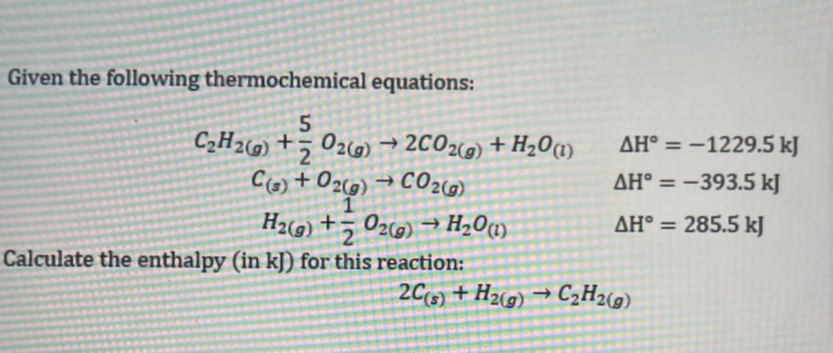 Given the following thermochemical equations:
C2H2) +5 020) → 2CO2) + H201)
C(s) + 02(9) → C02c6)
H2) +5 02c0) → H20m
Calculate the enthalpy (in kJ) for this reaction:
AH° = -1229.5 kJ
%3D
AH° = -393.5 kJ
AH° = 285.5 kJ
2C3) + H2(g) → C2H2(9)
