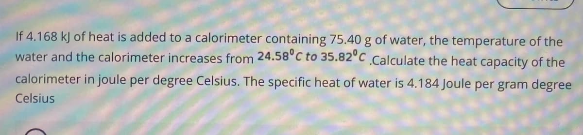 If 4.168 kJ of heat is added to a calorimeter containing 75.40 g of water, the temperature of the
water and the calorimeter increases from 24.58°C to 35.82°C Calculate the heat capacity of the
calorimeter in joule per degree Celsius. The specific heat of water is 4.184 Joule per gram degree
Celsius
