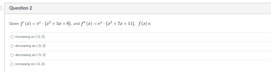 Question 2
Given f' (x) = e. (x² + 5x + 6), and f" (x) = e² · (² + 7x + 11), ƒ(x) is
O increasing on [-3,-2]
O decreasing on (-3,-2)
O decreasing on {-3,-2]
O increasing on (-3,-2)
