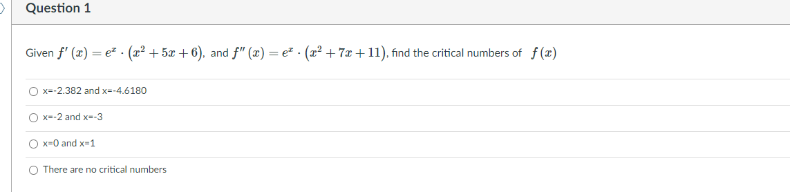 Question 1
Given f' (x) = e² · (x² + 5x + 6), and f" (x) = et . (x² +7x + 11), find the critical numbers of f (x)
O x=-2.382 and x=-4,6180
O x=-2 and x=-3
O x=0 and x=1
O There are no critical numbers
