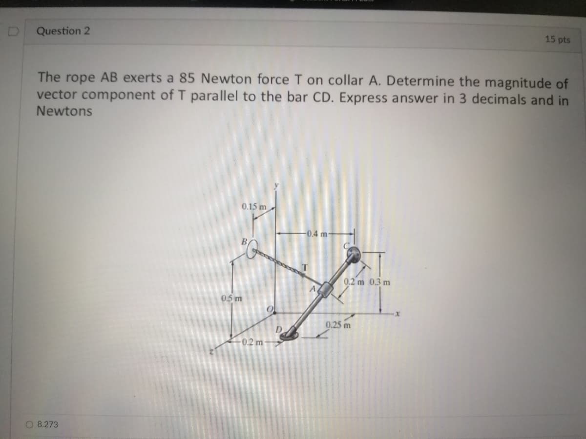 Question 2
15 pts
The rope AB exerts a 85 Newton force T on collar A. Determine the magnitude of
vector component of T parallel to the bar CD. Express answer in 3 decimals and in
Newtons
0.15 m
-0.4 m-
0.2 m 0.3 m
AZ
05 m
0.25 m
D.
0.2 m
O 8.273
