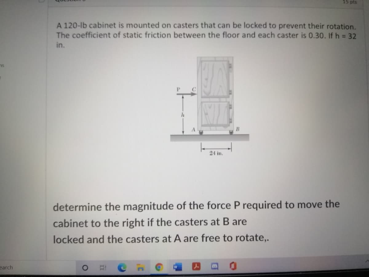 15 pts
A 120-lb cabinet is mounted on casters that can be locked to prevent their rotation.
The coefficient of static friction between the floor and each caster is 0.30. If h = 32
in.
ns
24 in.
determine the magnitude of the force P required to move the
cabinet to the right if the casters at B are
locked and the casters at A are free to rotate,.
earch
