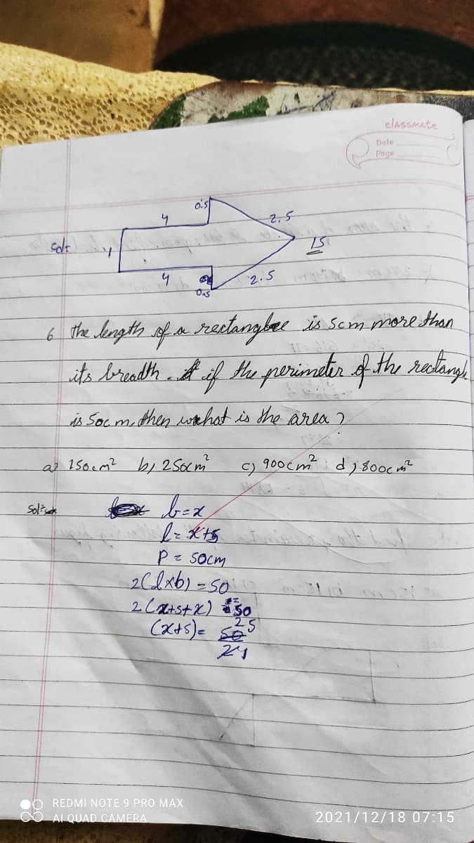classMate
Date
Page
O's
2.5
4
Oas
2.5
6 the length of a recetangber is scm more Hhan
is Soc mithen wthot is the area 2
a 15ocm? bi 2 Socm
900cm d; 80oc m?
C)
Sol
Pz SOcm
26lx6)-50
2Carstx) 30
O REDMI NOTE 9 PRO MAX
CO AI QUAD CAMERA
2021/12/18 07:15
