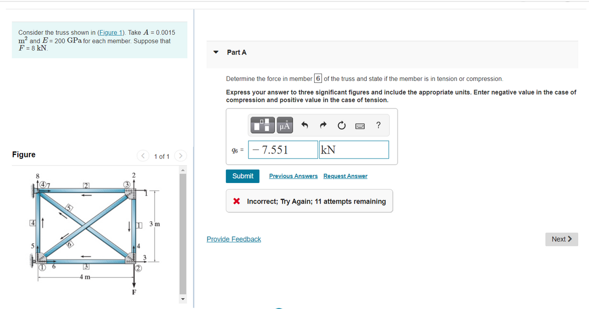 Consider the truss shown in (Figure 1). Take A = 0.0015
m? and E = 200 GPa for each member. Suppose that
F = 8 kN.
Part A
Determine the force in member 6 of the truss and state if the member is in tension or compression.
Express your answer to three significant figures and include the appropriate units. Enter negative value in the case of
compression and positive value in the case of tension.
HA
96 =- 7.551
kN
Figure
< 1 of 1
8
Submit
Previous Answers Request Answer
147
21
X Incorrect; Try Again; 11 attempts remaining
4
!I 3 m
Provide Feedback
Next >
3
4 m
F
