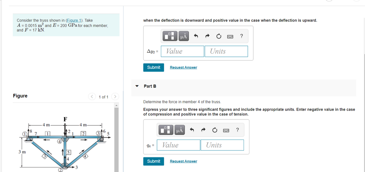 Consider the truss shown in (Figure 1). Take
A = 0.0015 m² and E = 200 GPa for each member,
and F = 17 kN.
when the deflection is downward and positive value in the case when the deflection is upward.
HA
?
Ay2 =
Value
Units
Submit
Request Answer
Part B
Figure
1 of 1
Determine the force in member 4 of the truss.
Express your answer to three significant figures and include the appropriate units. Enter negative value in the case
of compression and positive value in the case of tension.
F
4 m
4 m.
HA
?
7
94 =
Value
Units
3 m
Submit
Request Answer
