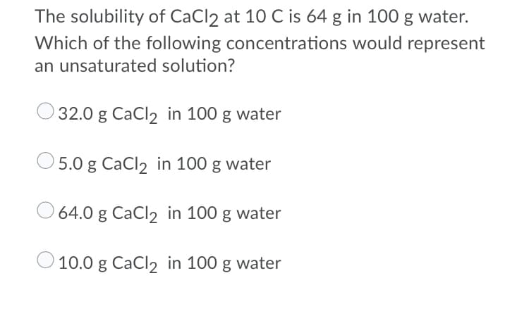 The solubility of CaCl2 at 10 C is 64 g in 100 g water.
Which of the following concentrations would represent
an unsaturated solution?
32.0 g CaCl2 in 100 g water
5.0 g CaCl2 in 100 g water
64.0 g CaCl2 in 100 g water
10.0 g CaCl2 in 100 g water
