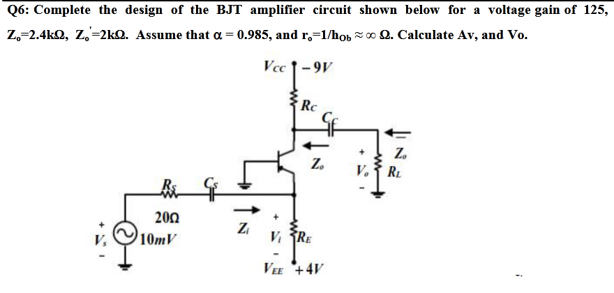 Q6: Complete the design of the BJT amplifier circuit shown below for a voltage gain of 125,
Z,=2.4kQ, Z,=2kQ. Assume that a = 0.985, and r.=1/hob o Q. Calculate Av, and Vo.
Vcc 1-9V
Rc
Z.
Z.
V.
RL
R
200
10mV
Z
V RE
VEE +4V
