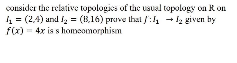 consider the relative topologies of the usual topology on R on
1₁ = (2,4) and I₂ = (8,16) prove that f: 1₁ → 1₂ given by
f(x) = 4x is s homeomorphism