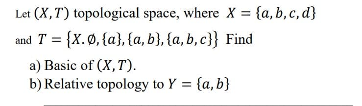 Let (X, T) topological space, where X = {a,b,c,d}
and T = {X. Ø, {a}, {a, b}, {a,b,c}} Find
a) Basic of (X, T).
b) Relative topology to Y = {a, b}