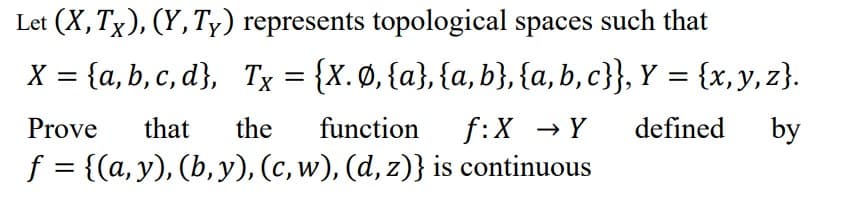Let (X, Tx), (Y, Ty) represents topological spaces such that
X = {a,b,c,d},
Tx = {X. Ø, {a}, {a,b}, {a,b,c}}, Y = {x, y, z).
f:X → Y
defined by
Prove
that the function
f = {(a, y), (b, y), (c, w), (d, z)} is continuous