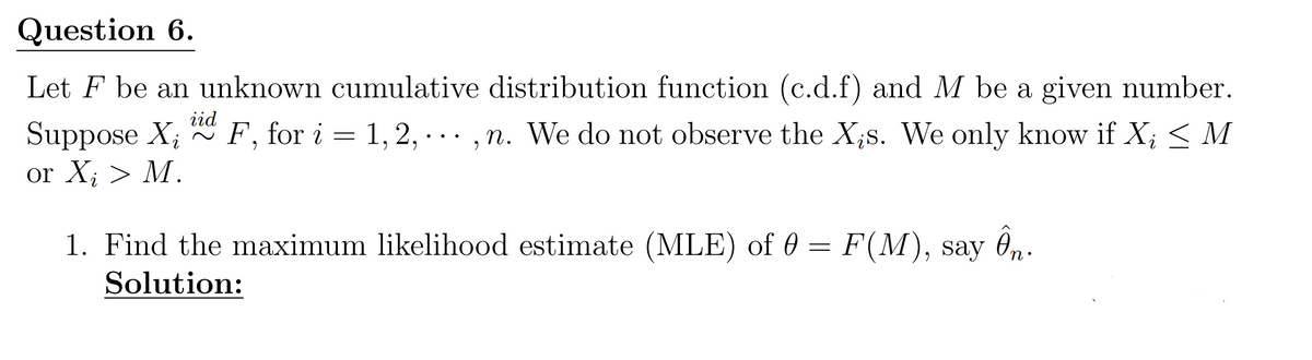 Question 6.
Let F be an unknown cumulative distribution function (c.d.f) and M be a given number.
Suppose Xi
or Xi > M.
iid
~
F, for i = 1, 2, ..., n. We do not observe the Xis. We only know if Xi ≤ M
1,2,
1. Find the maximum likelihood estimate (MLE) of 0 = F(M), say Ôn⋅
Solution: