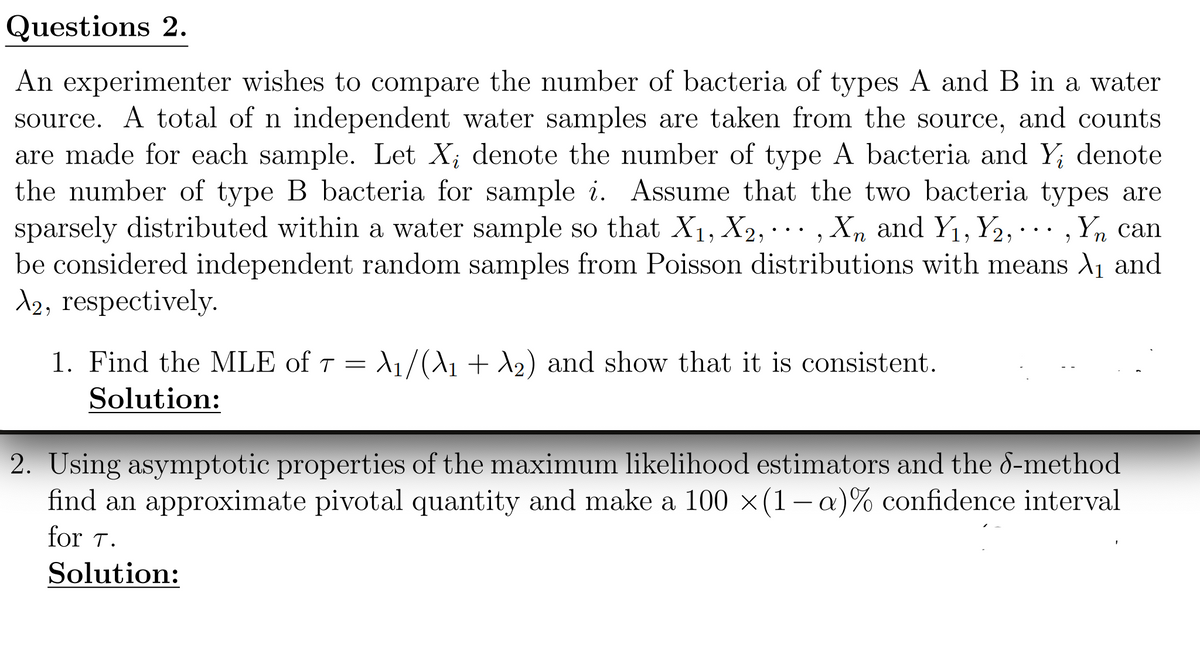 Questions 2.
An experimenter wishes to compare the number of bacteria of types A and B in a water
source. A total of n independent water samples are taken from the source, and counts
are made for each sample. Let X; denote the number of type A bacteria and Y; denote
the number of type B bacteria for sample i. Assume that the two bacteria types are
sparsely distributed within a water sample so that X1, X2,, X and Y₁, Y2,..., Yn can
be considered independent random samples from Poisson distributions with means ₁ and
λ2, respectively.
n
1. Find the MLE of 7 = 1/(\1 + 2) and show that it is consistent.
Solution:
2. Using asymptotic properties of the maximum likelihood estimators and the 8-method
find an approximate pivotal quantity and make a 100 ×(1-a)% confidence interval
for T.
Solution: