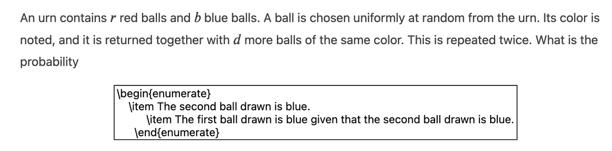 An urn contains r red balls and b blue balls. A ball is chosen uniformly at random from the urn. Its color is
noted, and it is returned together with d more balls of the same color. This is repeated twice. What is the
probability
\begin{enumerate}
\item The second ball drawn is blue.
\item The first ball drawn is blue given that the second ball drawn is blue.
\end{enumerate}