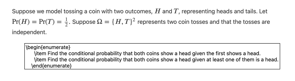 Suppose we model tossing a coin with two outcomes, H and T, representing heads and tails. Let
Pr(H) = Pr(T)
{H, T}² represents two coin tosses and that the tosses are
independent.
=
Suppose Ω
=
\begin{enumerate}
\item Find the conditional probability that both coins show a head given the first shows a head.
\item Find the conditional probability that both coins show a head given at least one of them is a head.
\end{enumerate}