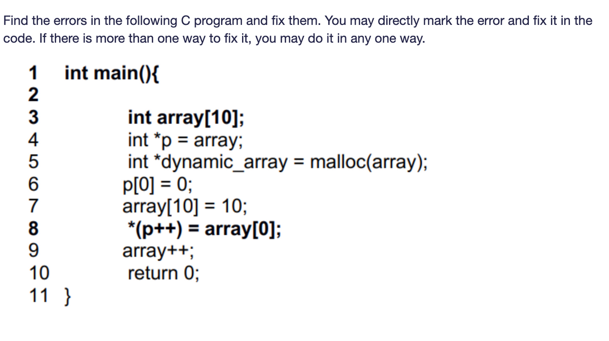 Find the errors in the following C program and fix them. You may directly mark the error and fix it in the
code. If there is more than one way to fix it, you may do it in any one way.
1 int main(){
234567
8
9
10
11 }
int array[10];
int *p = array;
int *dynamic_array = malloc(array);
p[0] = 0;
array[10] = 10;
*(p++) = array[0];
array++;
return 0;