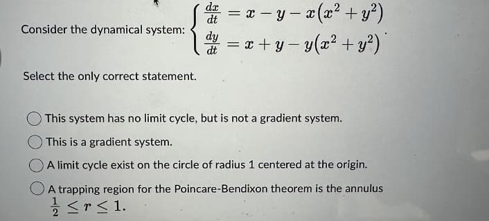 Consider the dynamical system:
Select the only correct statement.
dx
dt
= x - y = x (x² + y²)
-
dy = x+y= y(x² + y²)
dt
This system has no limit cycle, but is not a gradient system.
This is a gradient system.
A limit cycle exist on the circle of radius 1 centered at the origin.
A trapping region for the Poincare-Bendixon theorem is the annulus
≤r≤1.