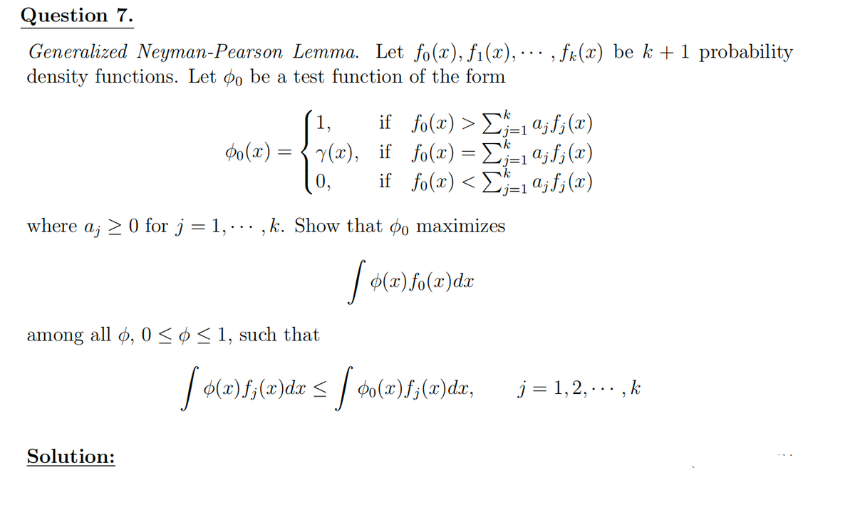 Question 7.
Generalized Neyman-Pearson Lemma. Let fo(x), f1(x), · ‚ ƒk(x) be k + 1 probability
density functions. Let 0 be a test function of the form
1,
k
j=1
0(x) = (x),
0,
if fo(x)>ajf; (x)
if fo(x) =Σajf; (x)
if_fo(x) < Σ½³±1 αjƒ¡(x)
where a; 0 for j
= 1,
..
,k. Show that 0 maximizes
among all , 0 ≤ ≤ 1, such that
Solution:
2)f(x)dz
(x)dx
[ ø(x)f;(x)dr ≤ [ Þ(x)ƒ,(x)dx,
j = 1, 2,..., k