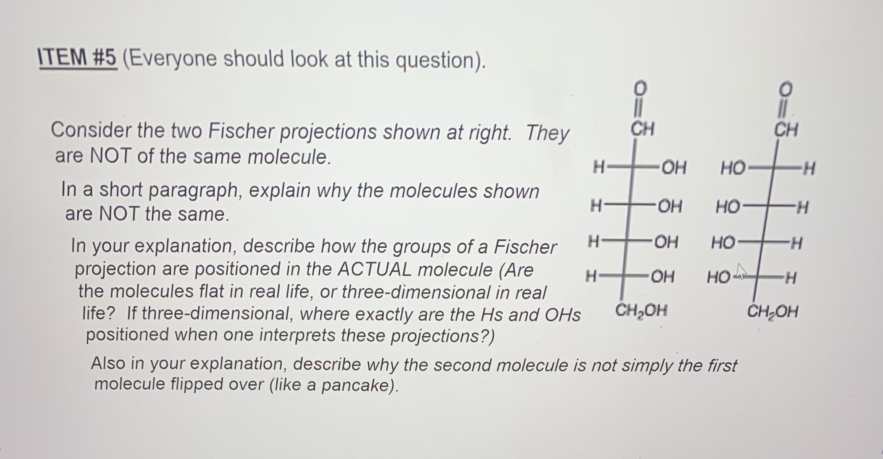 ITEM #5 (Everyone should look at this question).
Consider the two Fischer projections shown at right. They
CH
CH
are NOT of the same molecule.
H-
-HO-
HO
In a short paragraph, explain why the molecules shown
are NOT the same.
OH
но-
H.
HO.
но
In your explanation, describe how the groups of a Fischer
projection are positioned in the ACTUAL molecule (Are
the molecules flat in real life, or three-dimensional in real
life? If three-dimensional, where exactly are the Hs and OHs
positioned when one interprets these projections?)
H-
HO
но
H-
CH,OH
ČH;OH
Also in your explanation, describe why the second molecule is not simply the first
molecule flipped over (like a pancake).
