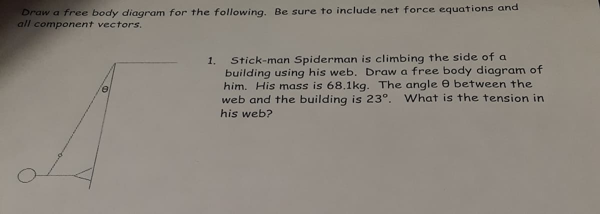 Draw a free body diagram for the following. Be sure to include net force equations and
all component vectors.
Stick-man Spiderman is climbing the side of a
building using his web. Draw a free body diagram of
him. His mass is 68.1kg. The angle 0 between the
web and the building is 23°.
1.
What is the tension in
his web?
