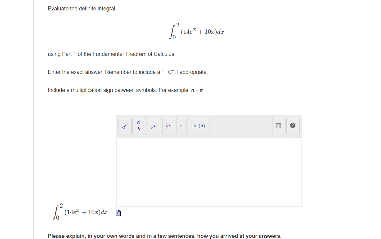 Evaluate the definite integral
| (14e + 10z)dæ
using Part 1 of the Fundamental Theorem of Calculus.
Enter the exact answer. Remember to include a "+ C" if appropriate.
Include a multiplication sign between symbols. For example, a · T.
a
ab
va
|a|
sin (a)
2
| (14e" + 10x)dx =
Please explain, in your own words and in a few sentences, how you arrived at your answers.
