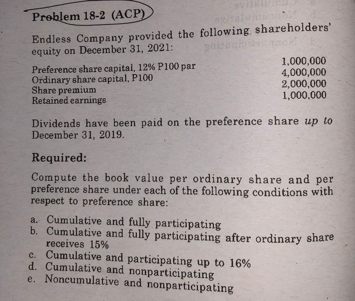 Preblem 18-2 (ACP)
Endless Company provided the following shareholders'
equity on December 31, 2021:
Preference share capital, 12% P100 par
Ordinary share capital, P100
Share premiumm
Retained earnings
1,000,000
4,000,000
2,000,000
1,000,000
Dividends have been paid on the preference share up to
December 31, 2019.
Required:
Compute the book value per ordinary share and per
preference share under each of the following conditions with
respect to preference share:
a. Cumulative and fully participating
b. Cumulative and fully participating after ordinary share
receives 15%
c. Cumulative and participating up to 16%
d. Cumulative and nonparticipating
e. Noncumulative and nonparticipating
