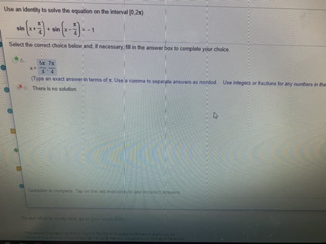 Use an identity to solve the equation on the interval [0,2x).
sin
+ sin x-
-1
Select the corect choice below and, if necessary fill in the answer box to complete your choice.
5x 7x
4 4
(Type an exact answer in terms of x. Use a comma to separate answers as needed
Use integers or fractions for any numbers in the
B. There is no solution.
Question is complete Tap on the red indicators to see incorrect answers
To see wihat to study next. g to your study Pan
Prcalulun. d
Ts coeColege Trix MAC
Tecira aflse
201
nd n
4012
