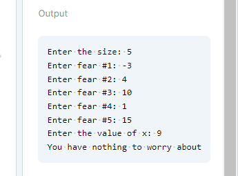 Output
Enter the size: 5
Enter fear #1: -3
Enter fear #2: 4
Enter fear #3: 10
Enter fear #4: 1
Enter fear #5: 15
Enter the value of x: 9
You have nothing to worry about
