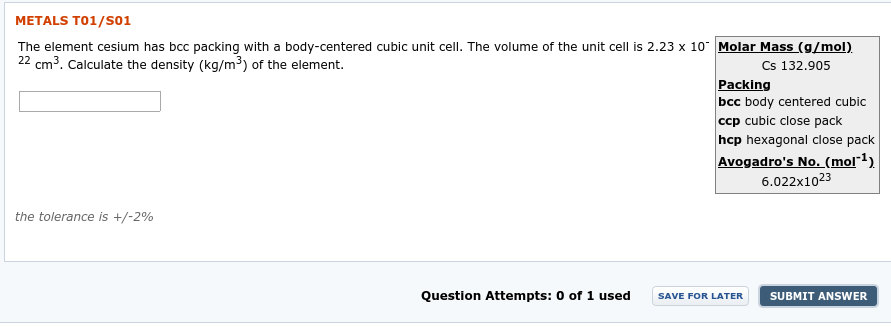 METALS T01/SO1
The element cesium has bcc packing with a body-centered cubic unit cell. The volume of the unit cell is 2.23 x 10 Molar Mass (g/mol).
22 cm3. Calculate the density (kg/m³) of the element.
Cs 132.905
Packing
bcc body centered cubic
ccp cubic close pack
hcp hexagonal close pack
Avogadro's No. (mol"1)
6.022x1023
the tolerance is +/-2%
Question Attempts: 0 of 1 used
SUBMIT ANSWER
SAVE FOR LATER
