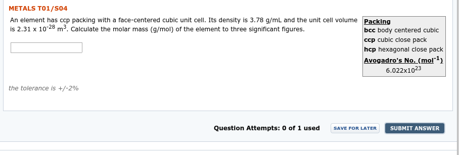 METALS T01/S04
An element has ccp packing with a face-centered cubic unit cell. Its density is 3.78 g/ml and the unit cell volume
is 2.31 x 10-28 m3. Calculate the molar mass (g/mol) of the element to three significant figures.
Packing
bcc body centered cubic
ccp cubic close pack
hcp hexagonal close pack
Avogadro's No. (mol1)
6.022x1023
the tolerance is +/-2%
0 of 1 used
Question Attempts:
SAVE FOR LATER
SUBMIT ANSWER
