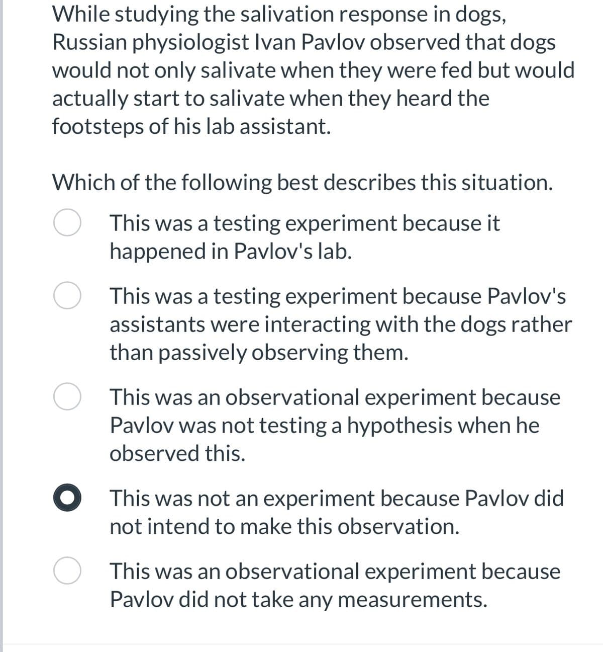 While studying the salivation response in dogs,
Russian physiologist Ivan Pavlov observed that dogs
would not only salivate when they were fed but would
actually start to salivate when they heard the
footsteps of his lab assistant.
Which of the following best describes this situation.
This was a testing experiment because it
happened in Pavlov's lab.
This was a testing experiment because Pavlov's
assistants were interacting with the dogs rather
than passively observing them.
This was an observational experiment because
Pavlov was not testing a hypothesis when he
observed this.
This was not an experiment because Pavlov did
not intend to make this observation.
This was an observational experiment because
Pavlov did not take any measurements.