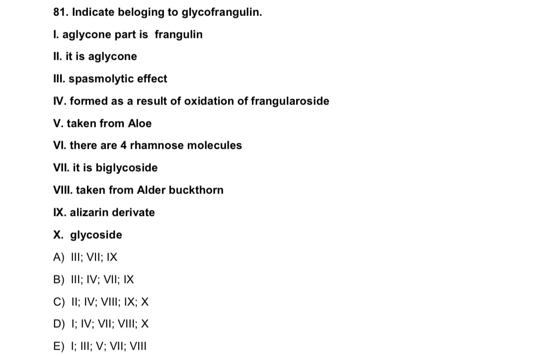 81. Indicate beloging to glycofrangulin.
I. aglycone part is frangulin
II. it is aglycone
III. spasmolytic effect
IV. formed as a result of oxidation of frangularoside
V. taken from Aloe
VI. there are 4 rhamnose molecules
VII. it is biglycoside
VIII. taken from Alder buckthorn
IX. alizarin derivate
X. glycoside
A) III; VII; IX
B) III; IV; VII; IX
C) II; IV; VIII; IX; X
D) I; IV; VII; VIII; X
E) I; III; V; VII; VII
