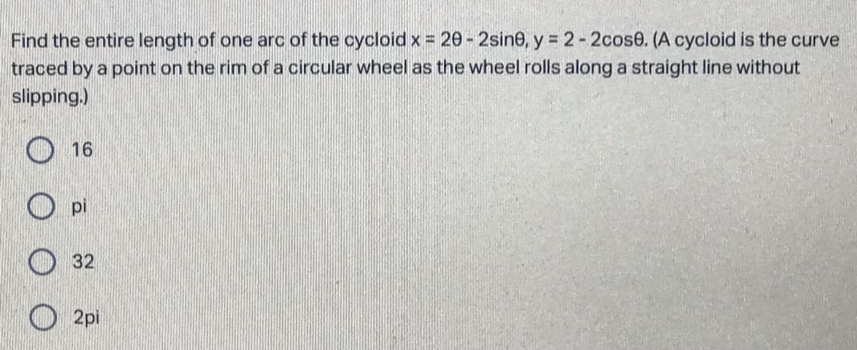 Find the entire length of one arc of the cycloidx= 20-2sine, y 2-2cose. (A cycloid is the curve
traced by a point on the rim of a circular wheel as the wheel rolls along a straight line without
%3D
slipping.)
16
pi
32
O 2pi
