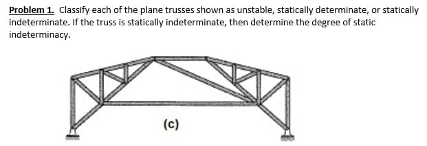 Problem 1. Classify each of the plane trusses shown as unstable, statically determinate, or statically
indeterminate. If the truss is statically indeterminate, then determine the degree of static
indeterminacy.
(c)