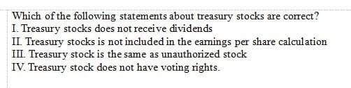 Which of the following statements about treasury stocks are correct?
I. Treasury stocks does not receive dividends
II. Treasury stocks is not included in the eamings per share calculation
III. Treasury stock is the same as unauthorized stock
IV. Treasury stock does not have voting rights.
