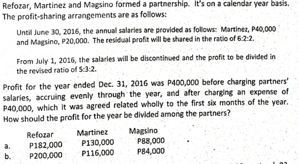 Refozar, Martinez and Magsino formed a partnership. It's on a calendar year basis.
The profit-sharing arrangements are as follows:
Until June 30, 2016, the annual salaries are provided as follows: Martinez, P40,000.
and Magsino, P20,000. The residual profit will be shared in the ratio of 6:2:2.
From July 1, 2016, the salaries will be discontinued and the profit to be divided in
the revised ratio of S:3:2.
Profit for the year ended Dec. 31, 2016 was P400,000 before charging partners'
salaries, accruing evenly through the year, and after charging an expense of
P40,000, which it was agreed related wholly to the first six months of the year.
How should the profit for the year be divided among the partners?
Martinez
P130,000
P116,000
Magsino
P88,000
P84,000
Refozar
P182,000
P200,000
a.
b.
