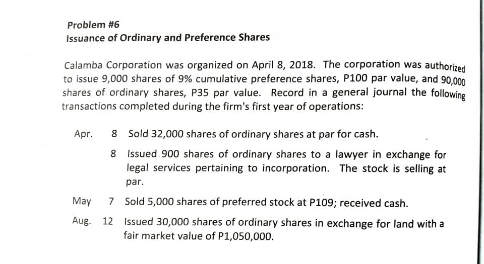 Problem #6
Issuance of Ordinary and Preference Shares
Calamba Corporation was organized on April 8, 2018. The corporation was authorized
to issue 9,000 shares of 9% cumulative preference shares, P100 par value, and 90,000
shares of ordinary shares, P35 par value. Record in a general journal the following
transactions completed during the firm's first year of operations:
Apr.
8 Sold 32,000 shares of ordinary shares at par for cash.
8 Issued 900 shares of ordinary shares to a lawyer in exchange for
legal services pertaining to incorporation. The stock is selling at
par.
May
7 Sold 5,000 shares of preferred stock at P109; received cash.
12 Issued 30,000 shares of ordinary shares in exchange for land with a
fair market value of P1,050,000.
Aug.
