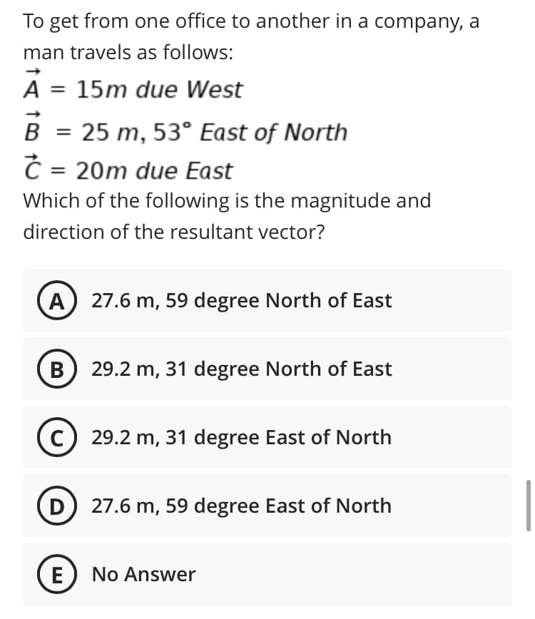 To get from one office to another in a company, a
man travels as follows:
A
15m due West
B
25 m, 53° East of North
%3D
= 20m due East
Which of the following is the magnitude and
direction of the resultant vector?
A) 27.6 m, 59 degree North of East
B
29.2 m, 31 degree North of East
C) 29.2 m, 31 degree East of North
D) 27.6 m, 59 degree East of North
E
No Answer
