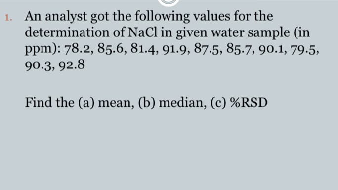 1. An analyst got the following values for the
determination of NaCl in given water sample (in
ppm): 78.2, 85.6, 81.4, 91.9, 87.5, 85.7, 90.1, 79.5,
90.3, 92.8
Find the (a) mean, (b) median, (c) %RSD
