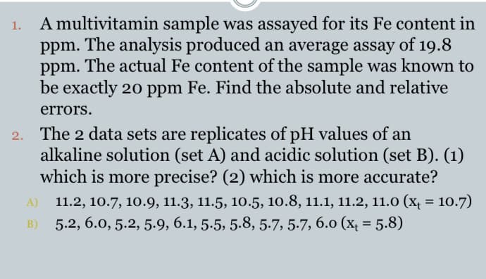 A multivitamin sample was assayed for its Fe content in
The analysis produced an average assay of 19.8
The actual Fe content of the sample was known to
be exactly 20 ppm Fe. Find the absolute and relative
1.
ppm.
ppm.
errors.
2. The 2 data sets are replicates of pH values of an
alkaline solution (set A) and acidic solution (set B). (1)
which is more precise? (2) which is more accurate?
A) 11.2, 10.7, 10.9, 11.3, 11.5, 10.5, 10.8, 11.1, 11.2, 11.0 (x = 10.7)
5.2, 6.0, 5.2, 5.9, 6.1, 5.5, 5.8, 5.7, 5-7, 6.0 (x = 5.8)
B)
