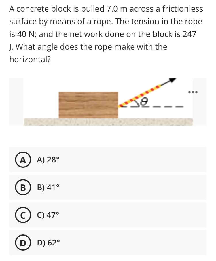 A concrete block is pulled 7.0 m across a frictionless
surface by means of a rope. The tension in the rope
is 40 N; and the net work done on the block is 247
J. What angle does the rope make with the
horizontal?
A) A) 28°
В) в) 41°
c) C) 47°
D) D) 62°
