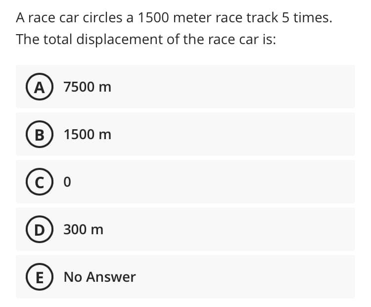 A race car circles a 1500 meter race track 5 times.
The total displacement of the race car is:
A) 7500 m
B) 1500 m
D) 300 m
E
No Answer
