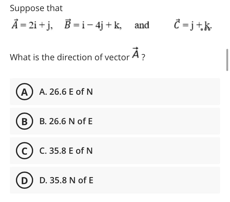 Suppose that
Ã = 2i + j, B = i – 4j + k, and
Ĉ = j+k•
What is the direction of vector A?
A) A. 26.6 E of N
в) в. 26.6 N of E
с) С. 35.8 Е of N
D
D. 35.8 N of E
