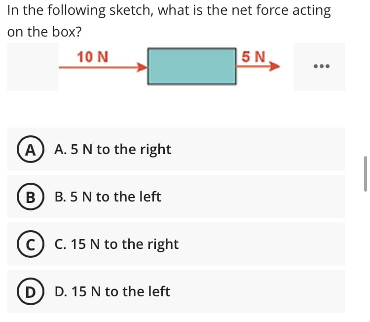 In the following sketch, what is the net force acting
on the box?
10 N
| 5 N.
A A. 5 N to the right
B B. 5 N to the left
c) C. 15 N to the right
D
D. 15 N to the left
