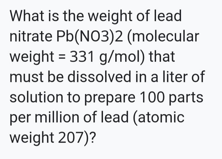 What is the weight of lead
nitrate Pb(NO3)2 (molecular
weight = 331 g/mol) that
must be dissolved in a liter of
solution to prepare 100 parts
per million of lead (atomic
weight 207)?
