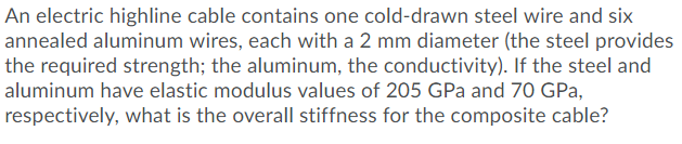 electric highline cable contains one cold-drawn steel wire and six
annealed aluminum wires, each with a 2 mm diameter (the steel provides
the required strength; the aluminum, the conductivity). If the steel and
aluminum have elastic modulus values of 205 GPa and 70 GPa,
respectively, what is the overall stiffness for the composite cable?
